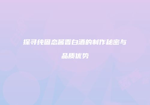 探寻纯固态酱香白酒的制作秘密与品质优势