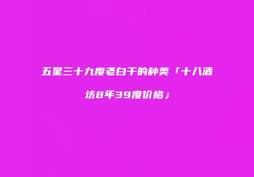 五星三十九度老白干的种类「十八酒坊8年39度价格」