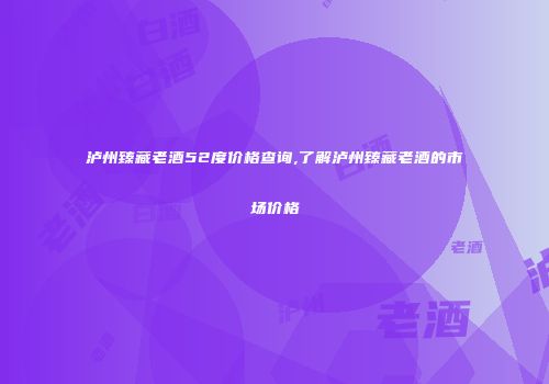 泸州臻藏老酒52度价格查询,了解泸州臻藏老酒的市场价格
