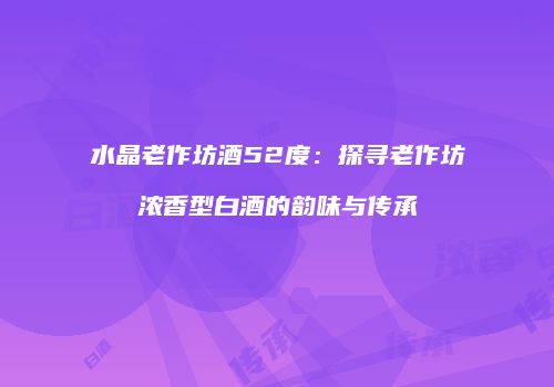 水晶老作坊酒52度：探寻老作坊浓香型白酒的韵味与传承
