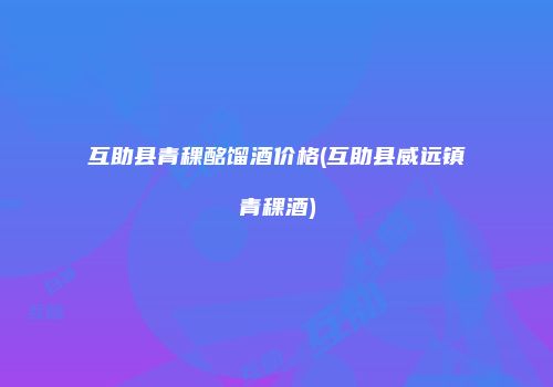 互助县青稞酩馏酒价格(互助县威远镇青稞酒)