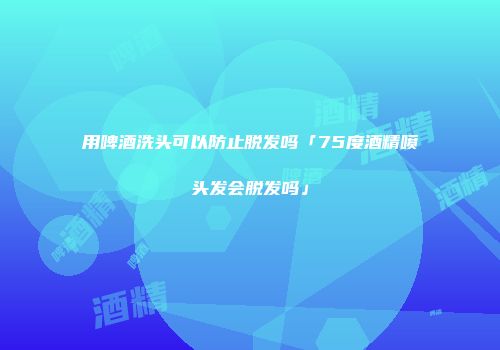 用啤酒洗头可以防止脱发吗「75度酒精喷头发会脱发吗」