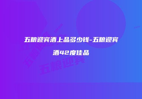 五粮迎宾酒上品多少钱-五粮迎宾酒42度佳品