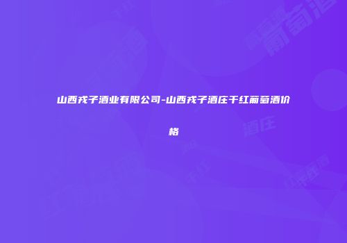 山西戎子酒业有限公司-山西戎子酒庄干红葡萄酒价格