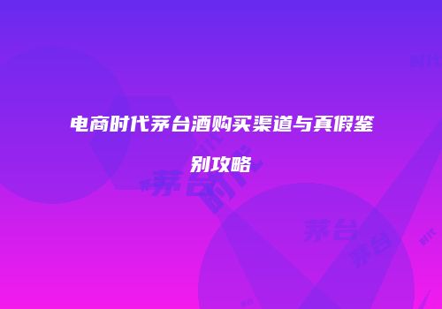 电商时代茅台酒购买渠道与真假鉴别攻略