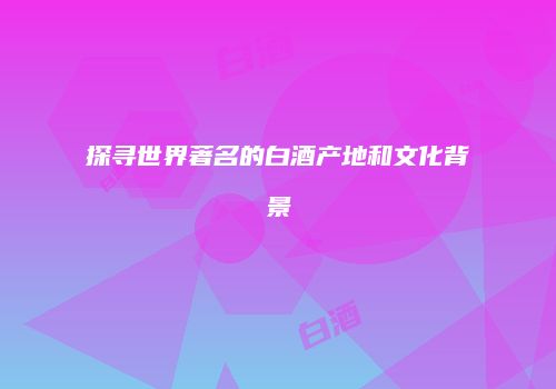 探寻世界著名的白酒产地和文化背景