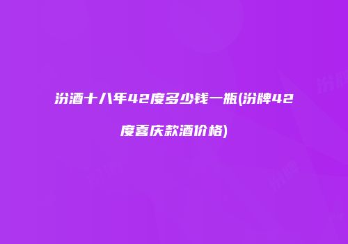 汾酒十八年42度多少钱一瓶(汾牌42度喜庆款酒价格)