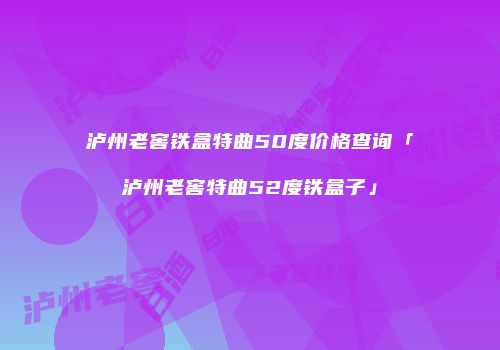 泸州老窖铁盒特曲50度价格查询「泸州老窖特曲52度铁盒子」