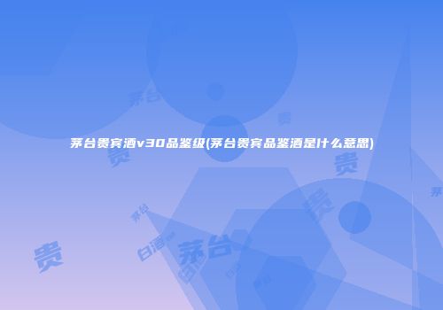 茅台贵宾酒v30品鉴级(茅台贵宾品鉴酒是什么意思)