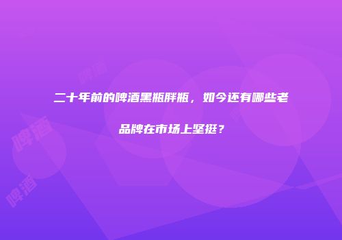 二十年前的啤酒黑瓶胖瓶，如今还有哪些老品牌在市场上坚挺？