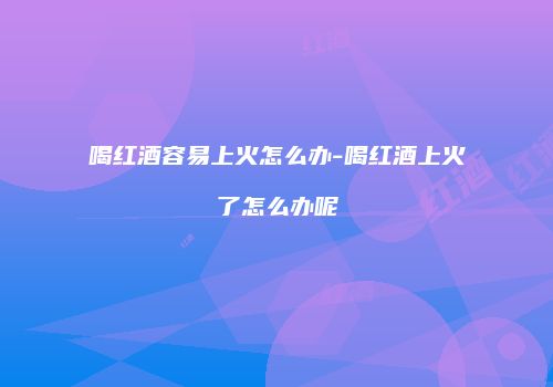喝红酒容易上火怎么办-喝红酒上火了怎么办呢