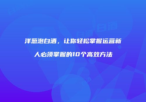 洋葱泡白酒，让你轻松掌握运营新人必须掌握的10个高效方法