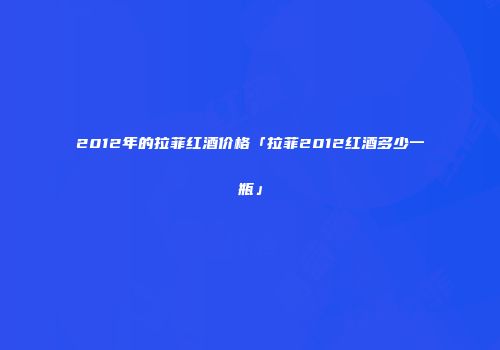 2012年的拉菲红酒价格「拉菲2012红酒多少一瓶」