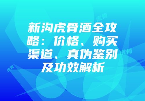 新沟虎骨酒全攻略：价格、购买渠道、真伪鉴别及功效解析
