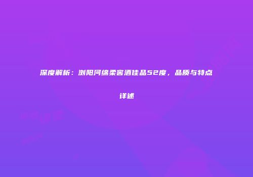 深度解析：浏阳河绵柔窖酒佳品52度，品质与特点详述