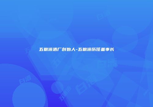 五粮液酒厂创始人-五粮液历任董事长