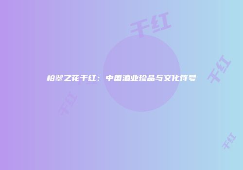 柏翠之花干红：中国酒业珍品与文化符号