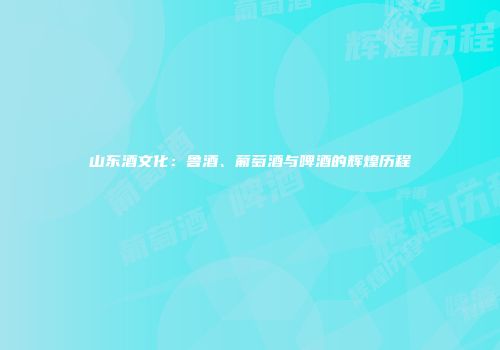 山东酒文化：鲁酒、葡萄酒与啤酒的辉煌历程