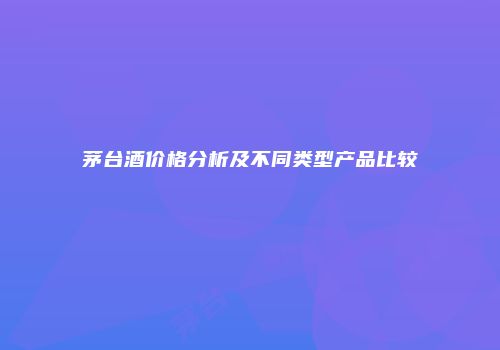 茅台酒价格分析及不同类型产品比较