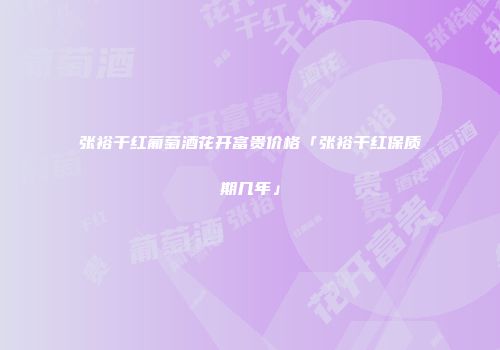 张裕干红葡萄酒花开富贵价格「张裕干红保质期几年」