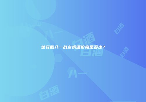 这安徽八一战友情酒价格是多少？