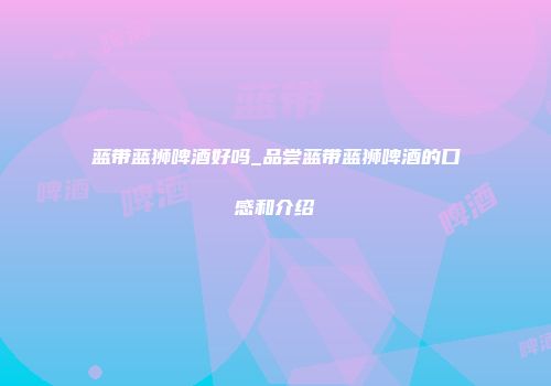 蓝带蓝狮啤酒好吗_品尝蓝带蓝狮啤酒的口感和介绍