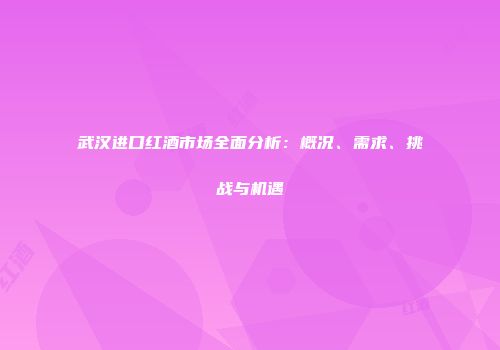 武汉进口红酒市场全面分析：概况、需求、挑战与机遇