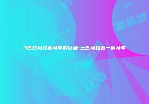 3匹白马拉着马车的红酒-三匹马拉着一辆马车