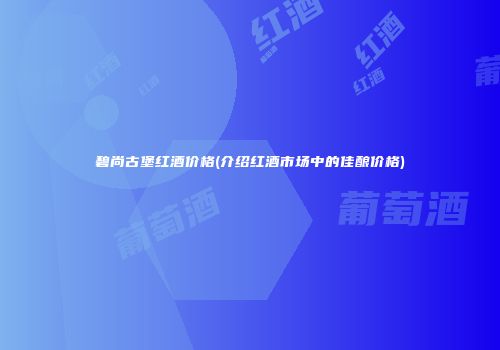 碧尚古堡红酒价格(介绍红酒市场中的佳酿价格)