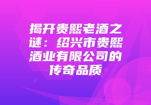 揭开贵熙老酒之谜：绍兴市贵熙酒业有限公司的传奇品质