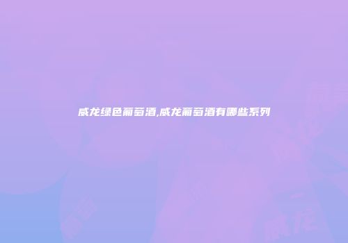威龙绿色葡萄酒,威龙葡萄酒有哪些系列