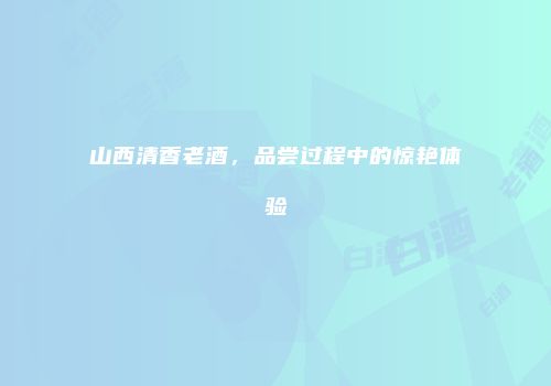 山西清香老酒，品尝过程中的惊艳体验