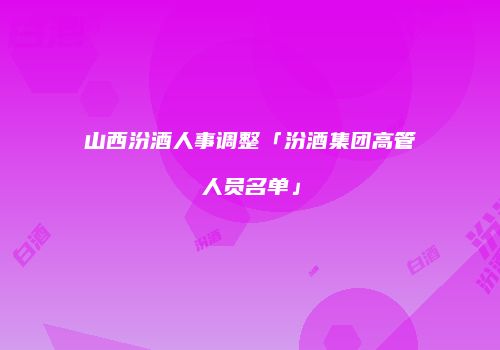 山西汾酒人事调整「汾酒集团高管人员名单」