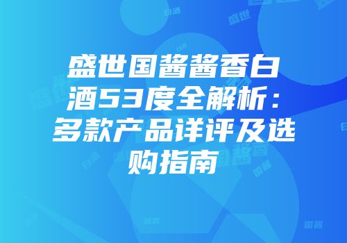 盛世国酱酱香白酒53度全解析：多款产品详评及选购指南