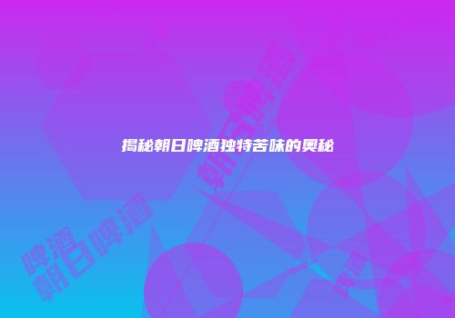 揭秘朝日啤酒独特苦味的奥秘