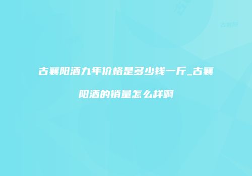 古襄阳酒九年价格是多少钱一斤_古襄阳酒的销量怎么样啊