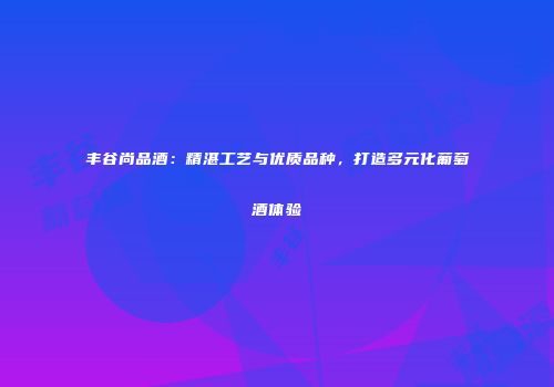丰谷尚品酒：精湛工艺与优质品种，打造多元化葡萄酒体验