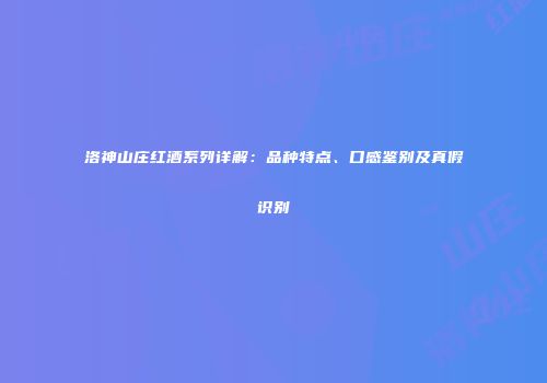 洛神山庄红酒系列详解：品种特点、口感鉴别及真假识别