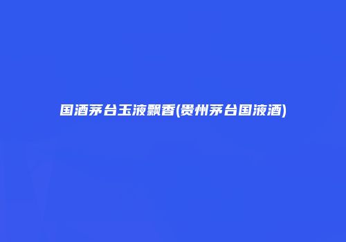 国酒茅台玉液飘香(贵州茅台国液酒)