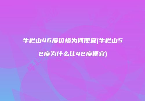牛栏山46度价格为何便宜(牛栏山52度为什么比42度便宜)