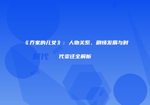 《乔家的儿女》：人物关系、剧情发展与时代变迁全解析