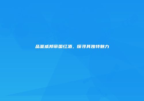 品鉴威邦帝国红酒，探寻其独特魅力