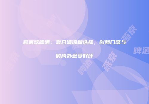 燕京炫啤酒：夏日清凉新选择，创新口感与时尚外观受好评