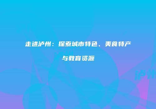 走进泸州：探索城市特色、美食特产与教育资源