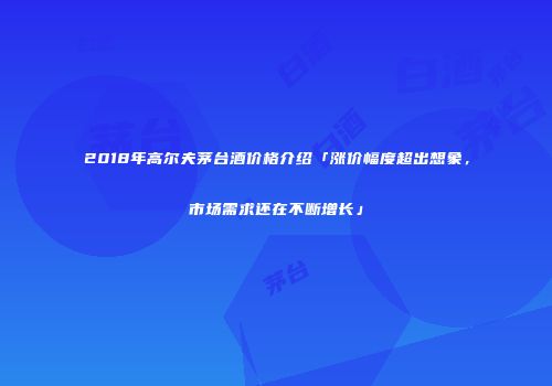 2018年高尔夫茅台酒价格介绍「涨价幅度超出想象，市场需求还在不断增长」