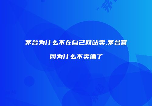 茅台为什么不在自己网站卖,茅台官网为什么不卖酒了