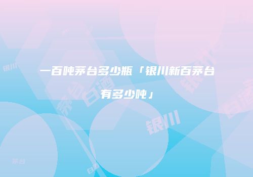 一百吨茅台多少瓶「银川新百茅台有多少吨」