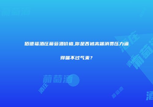 佰德福酒庄葡萄酒价格,你是否被高端消费压力逼得喘不过气来？