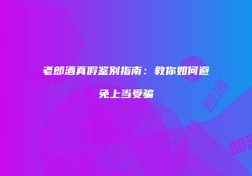 老郎酒真假鉴别指南：教你如何避免上当受骗