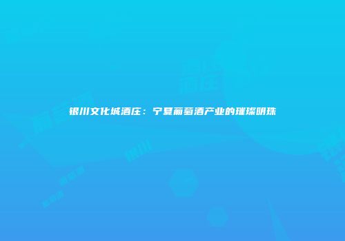 银川文化城酒庄：宁夏葡萄酒产业的璀璨明珠